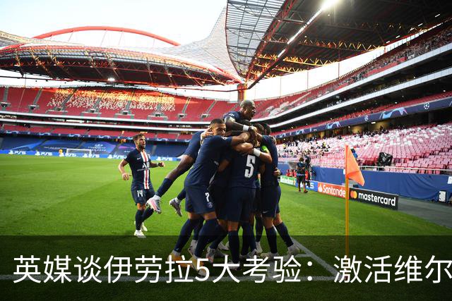 英媒谈伊劳拉5大考验：激活维尔茨伊萨克，应对豪门压力 稳固防守